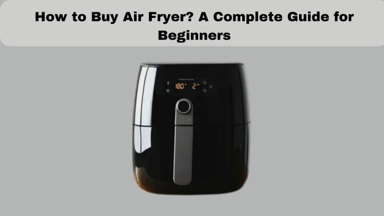 How to Buy Air Fryer? A Complete Guide for Beginners