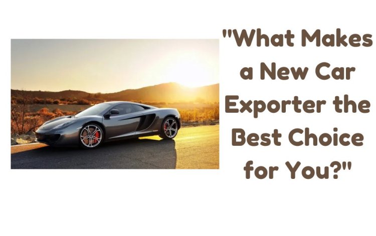 What Makes a New Car Exporter the Best Choice for You?